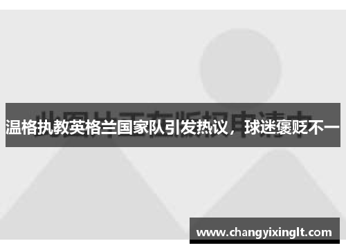 温格执教英格兰国家队引发热议，球迷褒贬不一