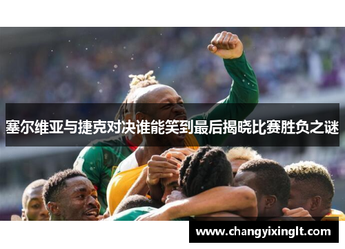 塞尔维亚与捷克对决谁能笑到最后揭晓比赛胜负之谜