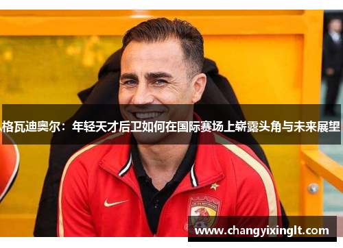 格瓦迪奥尔：年轻天才后卫如何在国际赛场上崭露头角与未来展望