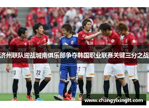 济州联队迎战城南俱乐部争夺韩国职业联赛关键三分之战
